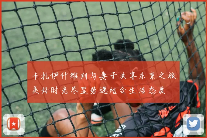 卡扎伊什维利与妻子共享东京之旅美好时光尽显劳逸结合生活态度