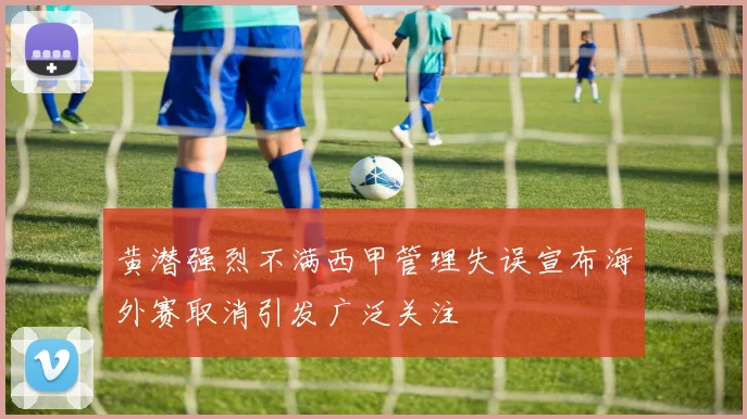 黄潜强烈不满西甲管理失误宣布海外赛取消引发广泛关注