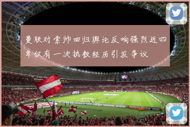 曼联对索帅回归舆论反响强烈近四年仅有一次执教经历引发争议