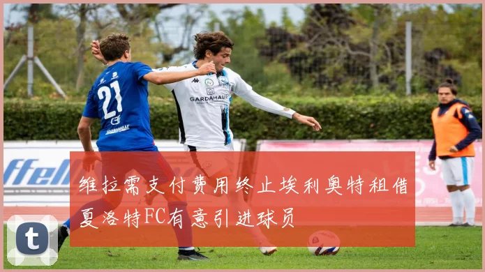 维拉需支付费用终止埃利奥特租借夏洛特FC有意引进球员