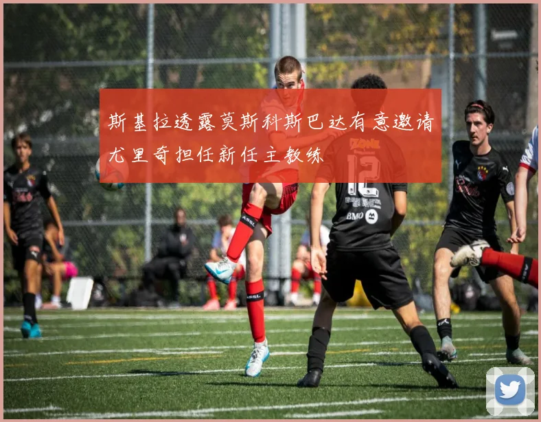 斯基拉透露莫斯科斯巴达有意邀请尤里奇担任新任主教练