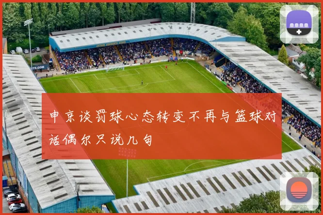 申京谈罚球心态转变不再与篮球对话偶尔只说几句