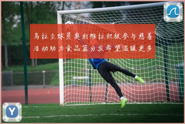 乌拉圭球员奥利维拉积极参与慈善活动助力食品篮分发希望温暖更多需要帮助的人