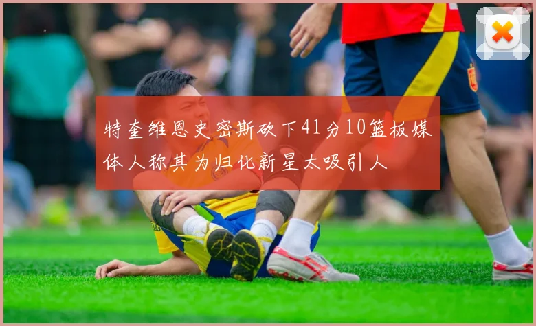 特奎维恩史密斯砍下41分10篮板媒体人称其为归化新星太吸引人