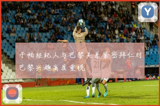 于帕经纪人与巴黎关系紧密拜仁对巴黎兴趣高度重视
