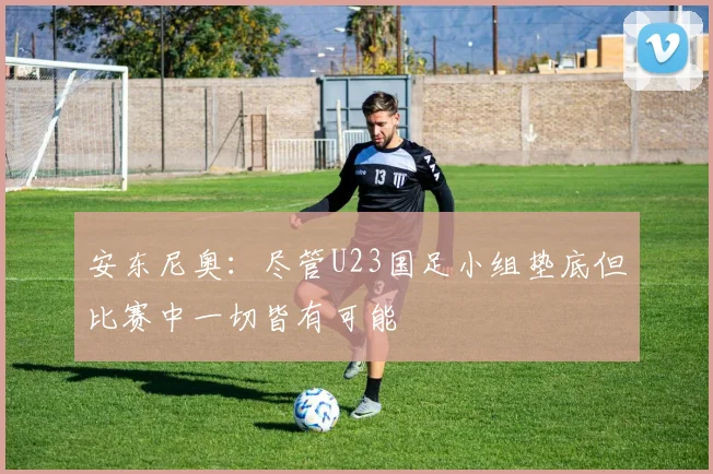 安东尼奥：尽管U23国足小组垫底但比赛中一切皆有可能