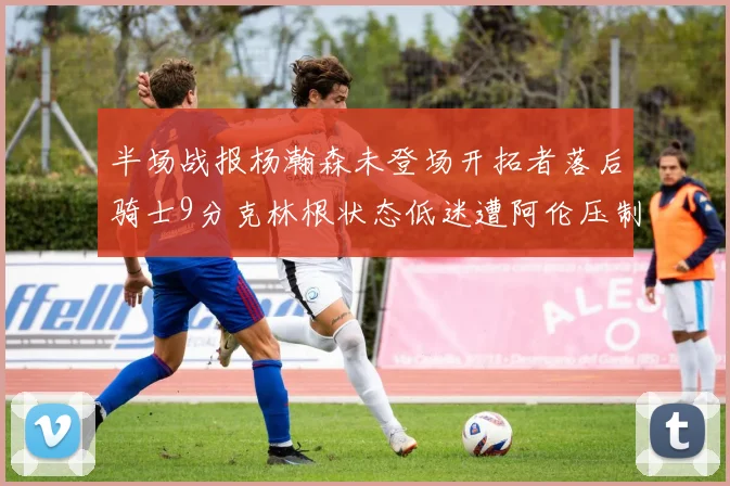 半场战报杨瀚森未登场开拓者落后骑士9分克林根状态低迷遭阿伦压制