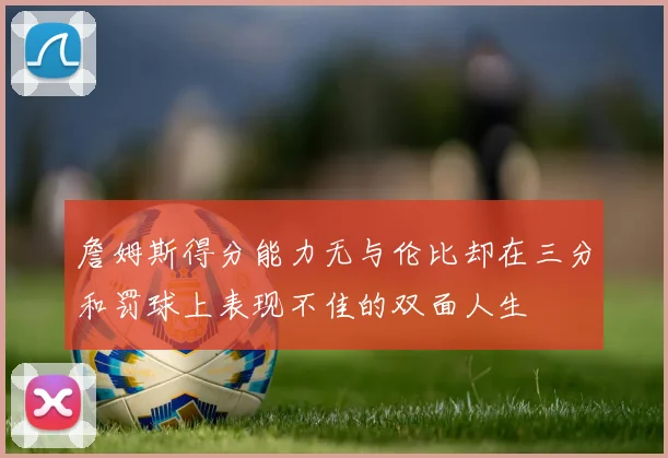 詹姆斯得分能力无与伦比却在三分和罚球上表现不佳的双面人生
