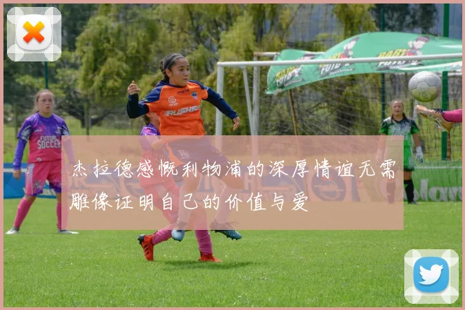杰拉德感慨利物浦的深厚情谊无需雕像证明自己的价值与爱