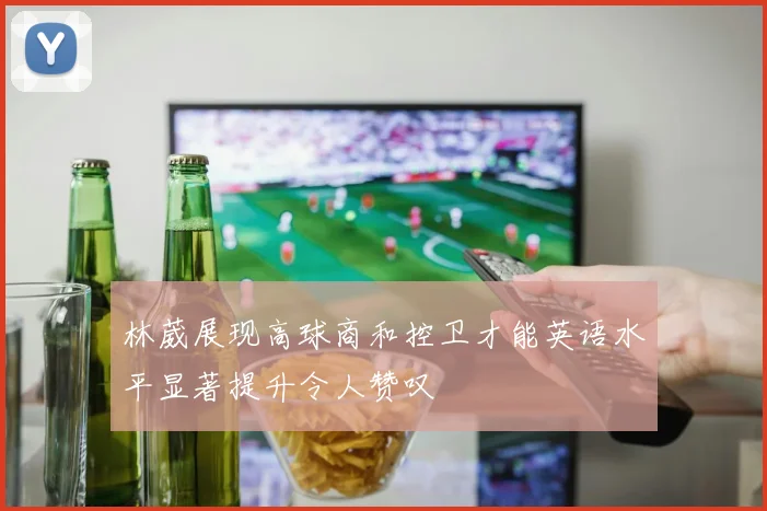 林葳展现高球商和控卫才能英语水平显著提升令人赞叹