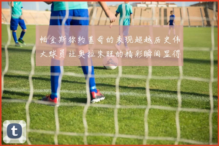 帕金斯称约基奇的表现超越历史伟大球员让奥拉朱旺的精彩瞬间显得平凡