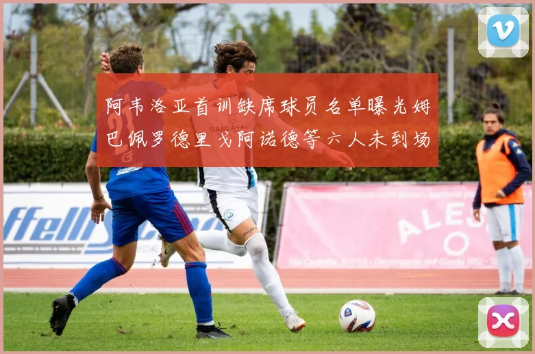 阿韦洛亚首训缺席球员名单曝光姆巴佩罗德里戈阿诺德等六人未到场