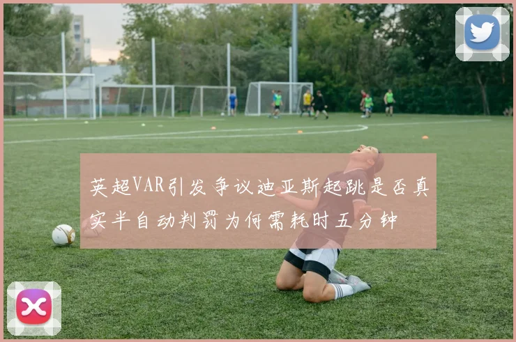 英超VAR引发争议迪亚斯起跳是否真实半自动判罚为何需耗时五分钟