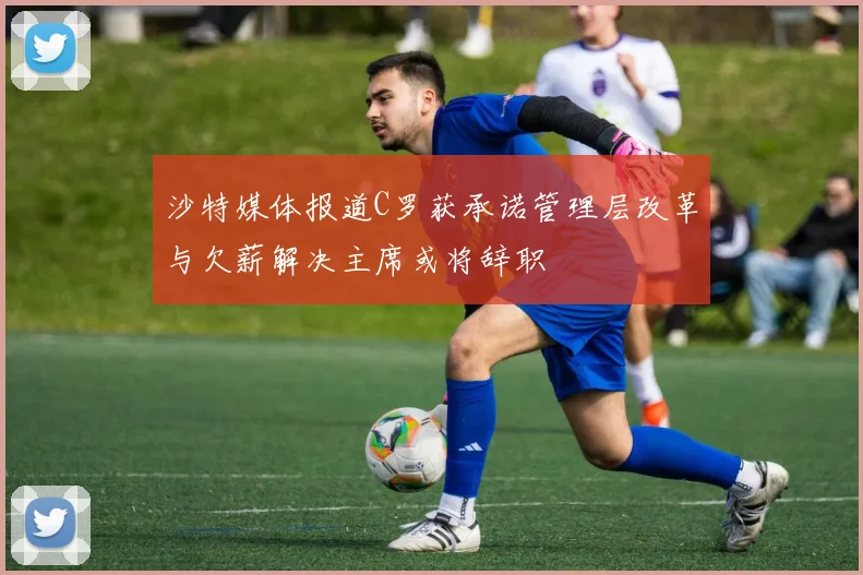 沙特媒体报道C罗获承诺管理层改革与欠薪解决主席或将辞职