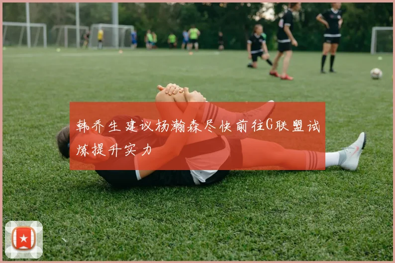 韩乔生建议杨瀚森尽快前往G联盟试炼提升实力