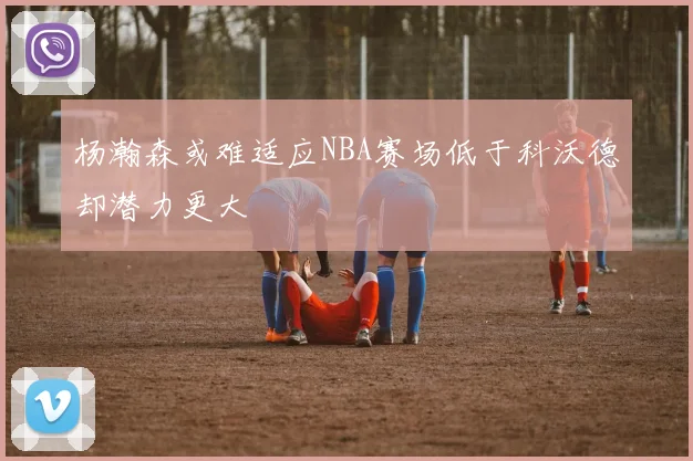 杨瀚森或难适应NBA赛场低于科沃德却潜力更大