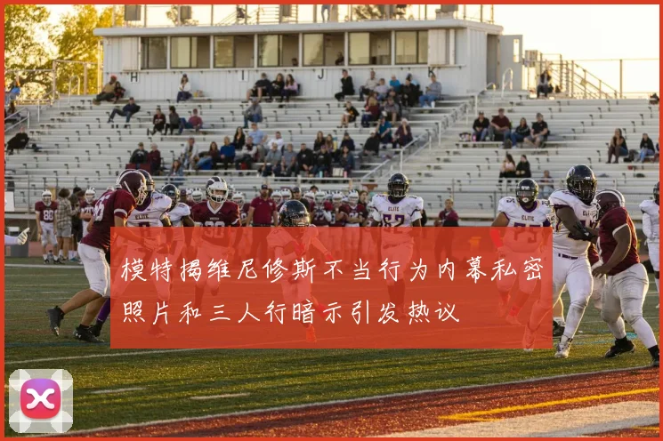 模特揭维尼修斯不当行为内幕私密照片和三人行暗示引发热议