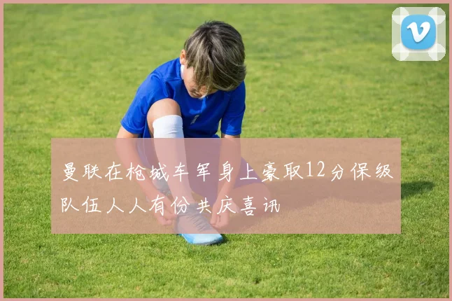 曼联在枪城车军身上豪取12分保级队伍人人有份共庆喜讯