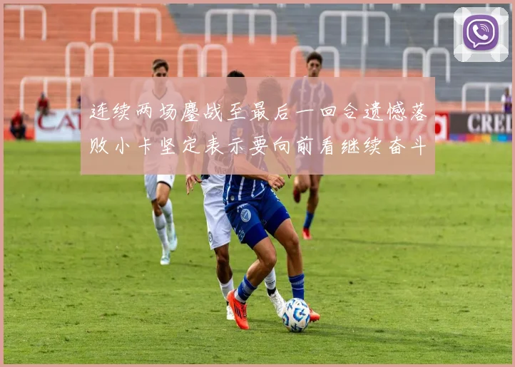 连续两场鏖战至最后一回合遗憾落败小卡坚定表示要向前看继续奋斗