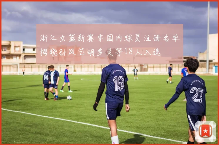 浙江女篮新赛季国内球员注册名单揭晓孙凤艺胡多灵等18人入选